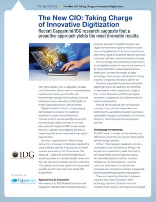 IDG QuickPulse
*The New CIO:Taking Charge of Innovative Digitization
The New CIO: Taking Charge
of Innovative Digitization
With digital literacy now a corporate mandate,
chief information officers have an unprecedented
opportunity to lead a process that will
fundamentally reshape their business. Success
will require vision, execution and the ability to
bridge organizational and cultural divides.
Digital innovation is about using emerging
technologies to enhance the customer
experience, create new products and
markets and find operational efficiencies. But
transitioning to digital business is no small
task. A recent Capgemini/MIT survey reveals
that only 7 percent of companies are able to
rapidly organize around and exploit new digital
opportunities.
One such organization is Phenix Energy
Group, Inc., a manager of complex projects. It is
using software-defined infrastructure to enable
massive automation of its IT resources. The
result: Its IT staff is 90 percent smaller than it
would have been in a traditional data center, and
the cost savings are passed along to customers.
“Our goal is to automate systems to the greatest-
possible extent,” says COO and acting CIO
Bruce Perrin.
Approaches to innovation
New research by IDG Research Services and
Capgemini indicates that companies taking a
proactive approach to digital innovation see
bigger transformative opportunities than those
responding reflexively. Proactive companies are
also linking digital innovation to specific business
outcomes and have a formal innovation process.
Not surprisingly, all companies surveyed intend
to use digital innovation to improve the experience
for newly information-empowered customers.
Nearly six in ten said they expect to apply
technology to new-product development. Among
proactive companies, the ratio is eight in ten.
Proactive organizations are also setting their
sights high. Six in ten said they are extremely
or very likely to make a significant change to
their current business model through digital
innovation, compared to just 22 percent of the
reactive respondents.
Internal efficiencies are also an important
motivator. Five out of six respondents are
highly likely to use digital innovation to enhance
existing technologies or processes or to improve
efficiency. Nearly all proactive respondents
said this.
Technology investments
The IDG research reveals both similarities and
differences in how the two types of respondents
set technology priorities.
Of the 17 technologies measured, only two—
convergence and the Internet of Things—are
targeted for investment by fewer than half of
the respondents. Security tops the priority
list, followed closely by mobility, business
intelligence, big data/analytics, business
continuity, automation of core business
processes and compliance. Interest is especially
pronounced among proactive organizations.
There are interesting distinctions between
proactive and reactive groups in other
technology domains. Proactive firms are
investing more heavily in convergence and social
Sponsored by:
Recent Capgemini/IDG research suggests that a
proactive approach yields the most dramatic results.
 