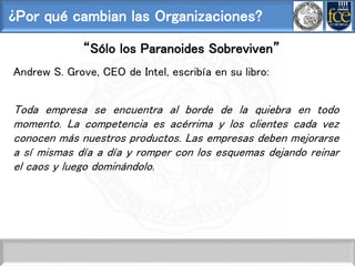 ¿Por qué cambian las Organizaciones?
“Sólo los Paranoides Sobreviven”
Andrew S. Grove, CEO de Intel, escribía en su libro:
Toda empresa se encuentra al borde de la quiebra en todo
momento. La competencia es acérrima y los clientes cada vez
conocen más nuestros productos. Las empresas deben mejorarse
a sí mismas día a día y romper con los esquemas dejando reinar
el caos y luego dominándolo.
 