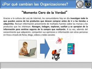 ¿Por qué cambian las Organizaciones?
“Momento Cero de la Verdad”
Gracias a la cultura del uso de Internet, los consumidores hoy en día investigan todo lo
que pueden acerca de los productos que desean comprar antes de ir a las tiendas a
adquirirlos. Revisan información proveniente de múltiples fuentes sobre las marcas y los
productos que les interesan. Navegan, indagan, exploran, sueñan y se apropian de la
información para sentirse seguros de la compra que realizarán. A su vez, además del
conocimiento que adquieren, comparten sus opiniones e información con otras personas
en línea a través de foros, blogs, videos y redes sociales
 