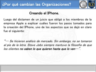 ¿Por qué cambian las Organizaciones?
Creando el IPhone.
Luego del dictamen de un juicio que obligó a los miembros de la
empresa Apple a explicar cuáles fueron los pasos tomados para
la creación del IPhone, uno de los aspectos que se dejó en claro
fue el siguiente:
“… Se hicieron análisis de mercado. Sin embargo, no se tomaron
al pie de la letra. Steve Jobs siempre mantuvo la filosofía de que
los clientes no saben lo que quieren hasta que lo ven…”.
 
