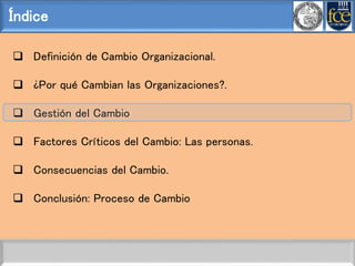 Índice
 Definición de Cambio Organizacional.
 ¿Por qué Cambian las Organizaciones?.
 Gestión del Cambio
 Factores Críticos del Cambio: Las personas.
 Consecuencias del Cambio.
 Conclusión: Proceso de Cambio
 
