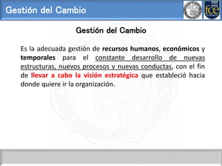 Gestión del Cambio
Gestión del Cambio
Es la adecuada gestión de recursos humanos, económicos y
temporales para el constante desarrollo de nuevas
estructuras, nuevos procesos y nuevas conductas, con el fin
de llevar a cabo la visión estratégica que estableció hacia
donde quiere ir la organización.
 