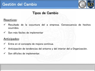 Gestión del Cambio
Tipos de Cambio
Reactivos:
 Resultado de la coyuntura del a empresa. Consecuencia de hechos
ocurridos.
 Son más fáciles de implementar
Anticipados:
 Entra en el concepto de mejora continua.
 Anticipación de tendencias del entorno y del interior del a Organización.
 Son difíciles de implementar.
 