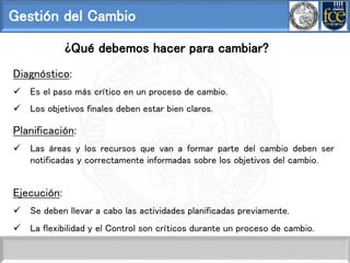 Gestión del Cambio
¿Qué debemos hacer para cambiar?
Diagnóstico:
 Es el paso más crítico en un proceso de cambio.
 Los objetivos finales deben estar bien claros.
Planificación:
 Las áreas y los recursos que van a formar parte del cambio deben ser
notificadas y correctamente informadas sobre los objetivos del cambio.
Ejecución:
 Se deben llevar a cabo las actividades planificadas previamente.
 La flexibilidad y el Control son críticos durante un proceso de cambio.
 