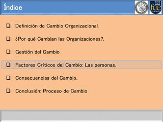Índice
 Definición de Cambio Organizacional.
 ¿Por qué Cambian las Organizaciones?.
 Gestión del Cambio
 Factores Críticos del Cambio: Las personas.
 Consecuencias del Cambio.
 Conclusión: Proceso de Cambio
 