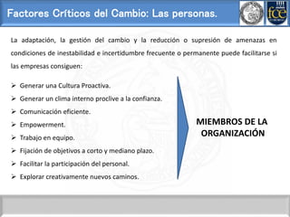 Factores Críticos del Cambio: Las personas.
La adaptación, la gestión del cambio y la reducción o supresión de amenazas en
condiciones de inestabilidad e incertidumbre frecuente o permanente puede facilitarse si
las empresas consiguen:
 Generar una Cultura Proactiva.
 Generar un clima interno proclive a la confianza.
 Comunicación eficiente.
 Empowerment.
 Trabajo en equipo.
 Fijación de objetivos a corto y mediano plazo.
 Facilitar la participación del personal.
 Explorar creativamente nuevos caminos.
MIEMBROS DE LA
ORGANIZACIÓN
 