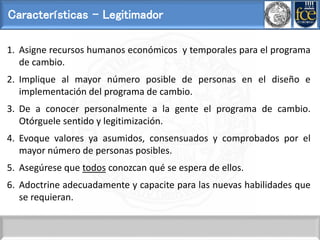 Características - Legitimador
1. Asigne recursos humanos económicos y temporales para el programa
de cambio.
2. Implique al mayor número posible de personas en el diseño e
implementación del programa de cambio.
3. De a conocer personalmente a la gente el programa de cambio.
Otórguele sentido y legitimización.
4. Evoque valores ya asumidos, consensuados y comprobados por el
mayor número de personas posibles.
5. Asegúrese que todos conozcan qué se espera de ellos.
6. Adoctrine adecuadamente y capacite para las nuevas habilidades que
se requieran.
 