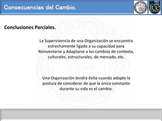 Consecuencias del Cambio.
La Supervivencia de una Organización se encuentra
estrechamente ligado a su capacidad para
Reinventarse y Adaptarse a los cambios de contexto,
culturales, estructurales, de mercado, etc.
Una Organización tendrá éxito cuando adopte la
postura de considerar de que la única constante
durante su vida es el cambio.
Conclusiones Parciales.
 