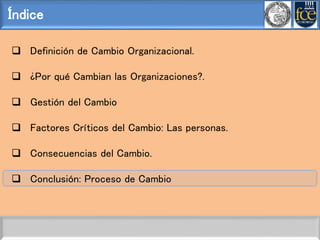 Índice
 Definición de Cambio Organizacional.
 ¿Por qué Cambian las Organizaciones?.
 Gestión del Cambio
 Factores Críticos del Cambio: Las personas.
 Consecuencias del Cambio.
 Conclusión: Proceso de Cambio
 