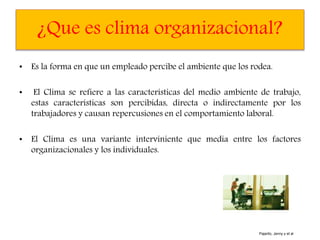 ¿Que es clima organizacional?
• Es la forma en que un empleado percibe el ambiente que los rodea.
• El Clima se refiere a las características del medio ambiente de trabajo,
estas características son percibidas, directa o indirectamente por los
trabajadores y causan repercusiones en el comportamiento laboral.
• El Clima es una variante interviniente que media entre los factores
organizacionales y los individuales.
Pajarito, Jenny y et al
 