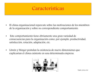 Características
• El clima organizacional repercute sobre las motivaciones de los miembros
de la organización y sobre su correspondiente comportamiento.
• Este comportamiento tiene obviamente una gran variedad de
consecuencias para la organización como, por ejemplo, productividad,
satisfacción, rotación, adaptación, etc.
• Litwin y Stinger postulan la existencia de nueve dimensiones que
explicarían el clima existente en una determinada empresa.
Pajarito, Jenny y et al
 