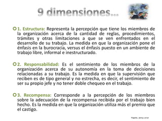 1. Estructura: Representa la percepción que tiene los miembros de
la organización acerca de la cantidad de reglas, procedimientos,
trámites y otras limitaciones a que se ven enfrentados en el
desarrollo de su trabajo. La medida en que la organización pone el
énfasis en la burocracia, versus el énfasis puesto en un ambiente de
trabajo libre, informal e inestructurado.
2. Responsabilidad: Es el sentimiento de los miembros de la
organización acerca de su autonomía en la toma de decisiones
relacionadas a su trabajo. Es la medida en que la supervisión que
reciben es de tipo general y no estrecha, es decir, el sentimiento de
ser su propio jefe y no tener doble chequeo en el trabajo.
3. Recompensa: Corresponde a la percepción de los miembros
sobre la adecuación de la recompensa recibida por el trabajo bien
hecho. Es la medida en que la organización utiliza más el premio que
el castigo.
Pajarito, Jenny y et al
 