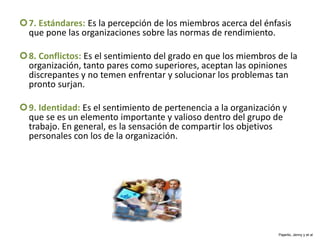 7. Estándares: Es la percepción de los miembros acerca del énfasis
que pone las organizaciones sobre las normas de rendimiento.
8. Conflictos: Es el sentimiento del grado en que los miembros de la
organización, tanto pares como superiores, aceptan las opiniones
discrepantes y no temen enfrentar y solucionar los problemas tan
pronto surjan.
9. Identidad: Es el sentimiento de pertenencia a la organización y
que se es un elemento importante y valioso dentro del grupo de
trabajo. En general, es la sensación de compartir los objetivos
personales con los de la organización.
Pajarito, Jenny y et al
 