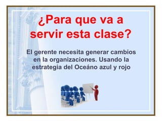 ¿Para que va a
servir esta clase?
El gerente necesita generar cambios
en la organizaciones. Usando la
estrategia del Oceáno azul y rojo
 