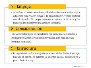 • Se refiere al comportamiento administrativo caracterizado por
esfuerzos para "hacer mover a la organización", y para motivar
con el ejemplo. El comportamiento se orienta a la tarea y les
merece a los miembros una opinión favorable.
7- Empuje
•Este comportamiento se caracteriza por la inclinación a tratar a
los miembros como seres humanos y hacer algo para ellos en
términos humanos.
8-Consideración
• Las opiniones de los trabajadores acerca de las limitaciones que
hay en el grupo, se refieren a cuántas reglas, reglamentos y
procedimientos hay.
9- Estructura
Pajarito, Jenny y et al
 
