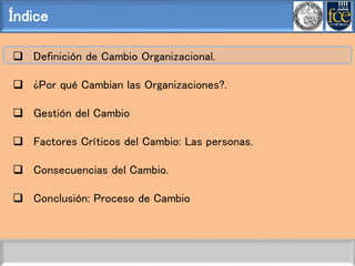 Índice
 Definición de Cambio Organizacional.
 ¿Por qué Cambian las Organizaciones?.
 Gestión del Cambio
 Factores Críticos del Cambio: Las personas.
 Consecuencias del Cambio.
 Conclusión: Proceso de Cambio
 