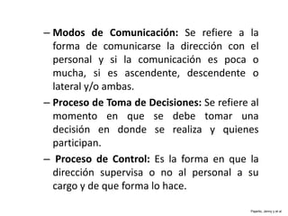 – Modos de Comunicación: Se refiere a la
forma de comunicarse la dirección con el
personal y si la comunicación es poca o
mucha, si es ascendente, descendente o
lateral y/o ambas.
– Proceso de Toma de Decisiones: Se refiere al
momento en que se debe tomar una
decisión en donde se realiza y quienes
participan.
– Proceso de Control: Es la forma en que la
dirección supervisa o no al personal a su
cargo y de que forma lo hace.
Pajarito, Jenny y et al
 