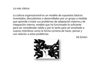 La más clásica:
La cultura organizacional es un modelo de supuestos básicos
inventados, descubiertos o desarrollados por un grupo a medida
que aprende a tratar sus problemas de adaptación externa y de
integración interna, modelo que ha funcionado lo suficiente
para ser considerado valido y por lo tanto para ser enseñado a
nuevos miembros como la forma correcta de hacer, pensar y
con relación a estos problemas.
Ed Schein
 