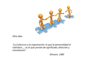 Otra idea:
“La Cultura es a la organización, lo que la personalidad al
individuo…., es lo que provee de significado, dirección y
movilización”
Kilmann, 1985
 