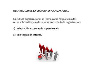 DESARROLLO DE LA CULTURA ORGANIZACIONAL
La cultura organizacional se forma como respuesta a dos
retos sobresalientes a los que se enfrenta toda organización:
1) adaptación externa y la supervivencia
2) la integración interna.
 