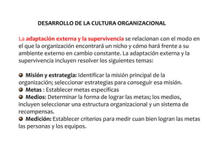 La adaptación externa y la supervivencia se relacionan con el modo en
el que la organización encontrará un nicho y cómo hará frente a su
ambiente externo en cambio constante. La adaptación externa y la
supervivencia incluyen resolver los siguientes temas:
Misión y estrategia: Identificar la misión principal de la
organización; seleccionar estrategias para conseguir esa misión.
Metas : Establecer metas específicas
Medios: Determinar la forma de lograr las metas; los medios,
incluyen seleccionar una estructura organizacional y un sistema de
recompensas.
Medición: Establecer criterios para medir cuan bien logran las metas
las personas y los equipos.
DESARROLLO DE LA CULTURA ORGANIZACIONAL
 