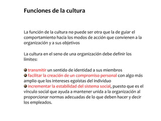 Funciones de la cultura
La función de la cultura no puede ser otra que la de guiar el
comportamiento hacia los modos de acción que convienen a la
organización y a sus objetivos
La cultura en el seno de una organización debe definir los
límites:
transmitir un sentido de identidad a sus miembros
facilitar la creación de un compromiso personal con algo más
amplio que los intereses egoístas del individuo
incrementar la estabilidad del sistema social, puesto que es el
vínculo social que ayuda a mantener unida a la organización al
proporcionar normas adecuadas de lo que deben hacer y decir
los empleados.
 