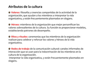 Atributos de la cultura
Valores: filosofía y creencias compartidas de la actividad de la
organización, que ayudan a los miembros a interpretar la vida
organizativa, y están frecuentemente plasmados en slogans.
Héroes: miembros de la organización que mejor personifican los
valores sobresalientes de la cultura. Su función es proporcionar modelos,
estableciendo patrones de desempeño.
Ritos y rituales: ceremonias que los miembros de la organización
realizan para celebrar y reforzar los valores y héroes de la vida
organizativa.
Redes de trabajo de la comunicación cultural: canales informales de
interacción que se usan para la indoctrinación de los miembros en la
cultura de la organización.
interpretar la vida organizativa, y están frecuentemente plasmados en
slogans.
 