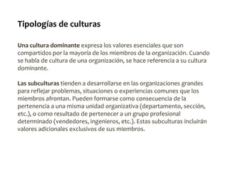 Tipologías de culturas
Una cultura dominante expresa los valores esenciales que son
compartidos por la mayoría de los miembros de la organización. Cuando
se habla de cultura de una organización, se hace referencia a su cultura
dominante.
Las subculturas tienden a desarrollarse en las organizaciones grandes
para reflejar problemas, situaciones o experiencias comunes que los
miembros afrontan. Pueden formarse como consecuencia de la
pertenencia a una misma unidad organizativa (departamento, sección,
etc.), o como resultado de pertenecer a un grupo profesional
determinado (vendedores, ingenieros, etc.). Estas subculturas incluirán
valores adicionales exclusivos de sus miembros.
 