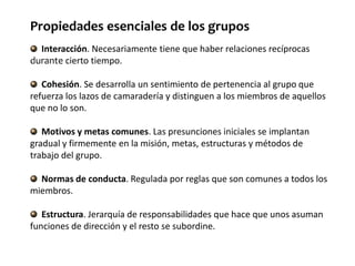 Interacción. Necesariamente tiene que haber relaciones recíprocas
durante cierto tiempo.
Cohesión. Se desarrolla un sentimiento de pertenencia al grupo que
refuerza los lazos de camaradería y distinguen a los miembros de aquellos
que no lo son.
Motivos y metas comunes. Las presunciones iniciales se implantan
gradual y firmemente en la misión, metas, estructuras y métodos de
trabajo del grupo.
Normas de conducta. Regulada por reglas que son comunes a todos los
miembros.
Estructura. Jerarquía de responsabilidades que hace que unos asuman
funciones de dirección y el resto se subordine.
Propiedades esenciales de los grupos
 