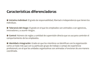 Características diferenciadoras
Iniciativa individual: El grado de responsabilidad, libertad e independencia que tienen los
individuos.
Tolerancia del riesgo: El grado en el que los empleados son animados a ser agresivos,
innovadores y a asumir riesgos.
Control: Número de reglas y cantidad de supervisión directa que se usa para controlar el
comportamiento de los empleados.
Identidad e integración: Grado en que los miembros se identifican con la organización
como un todo más que con su particular grupo de trabajo o campo de experiencia
profesional y en el que las unidades organizativas son animadas a funcionar de una manera
coordinada.
 