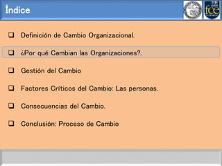 Índice
 Definición de Cambio Organizacional.
 ¿Por qué Cambian las Organizaciones?.
 Gestión del Cambio
 Factores Críticos del Cambio: Las personas.
 Consecuencias del Cambio.
 Conclusión: Proceso de Cambio
 