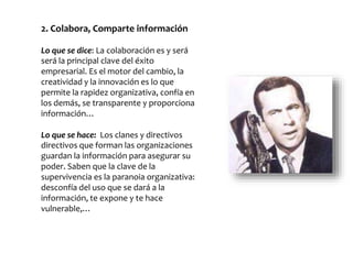 2. Colabora, Comparte información
Lo que se dice: La colaboración es y será
será la principal clave del éxito
empresarial. Es el motor del cambio, la
creatividad y la innovación es lo que
permite la rapidez organizativa, confía en
los demás, se transparente y proporciona
información…
Lo que se hace: Los clanes y directivos
directivos que forman las organizaciones
guardan la información para asegurar su
poder. Saben que la clave de la
supervivencia es la paranoia organizativa:
desconfía del uso que se dará a la
información, te expone y te hace
vulnerable,…
 