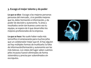 3. Escoge el mejor talento y da poder
Lo que se dice: Escoge a las mejores personas
personas del mercado , si es posible mejores
que tú, dales formación e información, y da
poder de decisión y autonomía. Tu área y
resultados serán tan buenos como sea tu
equipo, se espera de ti que desarrolles los
mejores profesionales de la empresa.
Lo que se hace: No suele haber nada más
terrorífico ni amenazante para muchos jefes
que un colaborador mejor que él. Si hay alguien
así hay múltiples formas de inutilizarlo: la falta
de información/formación y autonomía son las
más básicas. Los viejos del lugar saben cuántos
jefes incautos fueron eliminados de forma
sistemática y precisa por subordinados sin
escrúpulos.
 