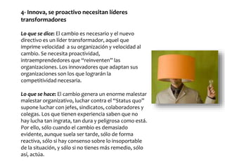 4- Innova, se proactivo necesitan líderes
transformadores
Lo que se dice: El cambio es necesario y el nuevo
directivo es un líder transformador, aquel que
imprime velocidad a su organización y velocidad al
cambio. Se necesita proactividad,
intraemprendedores que “reinventen” las
organizaciones. Los innovadores que adaptan sus
organizaciones son los que lograrán la
competitividad necesaria.
Lo que se hace: El cambio genera un enorme malestar
malestar organizativo, luchar contra el “Status quo”
supone luchar con jefes, sindicatos, colaboradores y
colegas. Los que tienen experiencia saben que no
hay lucha tan ingrata, tan dura y peligrosa como está.
Por ello, sólo cuando el cambio es demasiado
evidente, aunque suela ser tarde, sólo de forma
reactiva, sólo si hay consenso sobre lo insoportable
de la situación, y sólo si no tienes más remedio, sólo
así, actúa.
 