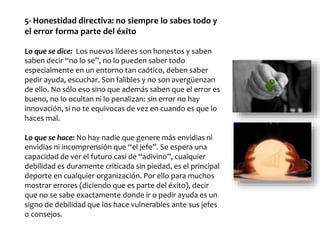 5- Honestidad directiva: no siempre lo sabes todo y
el error forma parte del éxito
Lo que se dice: Los nuevos líderes son honestos y saben
saben decir “no lo se”, no lo pueden saber todo
especialmente en un entorno tan caótico, deben saber
pedir ayuda, escuchar. Son falibles y no son avergüenzan
de ello. No sólo eso sino que además saben que el error es
bueno, no lo ocultan ni lo penalizan: sin error no hay
innovación, si no te equivocas de vez en cuando es que lo
haces mal.
Lo que se hace: No hay nadie que genere más envidias ni
envidias ni incomprensión que “el jefe”. Se espera una
capacidad de ver el futuro casi de “adivino”, cualquier
debilidad es duramente criticada sin piedad, es el principal
deporte en cualquier organización. Por ello para muchos
mostrar errores (diciendo que es parte del éxito), decir
que no se sabe exactamente donde ir o pedir ayuda es un
signo de debilidad que los hace vulnerables ante sus jefes
o consejos.
 