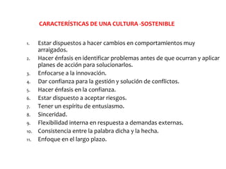 CARACTERÍSTICAS DE UNA CULTURA -SOSTENIBLE
1. Estar dispuestos a hacer cambios en comportamientos muy
arraigados.
2. Hacer énfasis en identificar problemas antes de que ocurran y aplicar
planes de acción para solucionarlos.
3. Enfocarse a la innovación.
4. Dar confianza para la gestión y solución de conflictos.
5. Hacer énfasis en la confianza.
6. Estar dispuesto a aceptar riesgos.
7. Tener un espíritu de entusiasmo.
8. Sinceridad.
9. Flexibilidad interna en respuesta a demandas externas.
10. Consistencia entre la palabra dicha y la hecha.
11. Enfoque en el largo plazo.
 