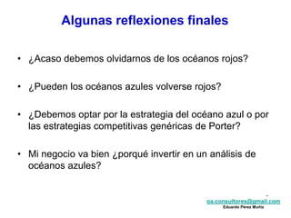 oa.consultores@gmail.com
Eduardo Pérez Muñiz
oa.consultores@gmail.com
Eduardo Pérez Muñiz
• ¿Acaso debemos olvidarnos de los océanos rojos?
• ¿Pueden los océanos azules volverse rojos?
• ¿Debemos optar por la estrategia del océano azul o por
las estrategias competitivas genéricas de Porter?
• Mi negocio va bien ¿porqué invertir en un análisis de
océanos azules?
Algunas reflexiones finales
 
