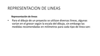 REPRESENTACION DE LINEAS
Representación de líneas
• Para el dibujo de un proyecto se utilizan diversas líneas, algunas
varían en el grosor según la escala del dibujo, sin embargo las
medidas recomendadas en milímetros para cada tipo de línea son:
 
