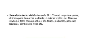 • Línea de contorno visible (trazo de 02 o 03mm): de poco espesor,
utilizada para demarcar los límites o aristas visibles de: Planta o
Elevación, tales como muebles, sanitarios, jardineras, pasos de
escaleras, cambios de nivel, etc.
 
