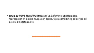 • Línea de muro con techo (trazo de 06 o 08mm): utilizada para
representar en planta muros con techo, tales como Línea de cercos de
patios, de azoteas, etc.
 