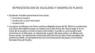 REPRESENTACION DE ESCALERAS Y RAMPAS EN PLANTA
• Escaleras: Pueden presentarse tres casos:
• Inicio de la escalera
• Escalera de un piso intermedio
• Escalera final
• Los pasos se dibujan con línea continua delgada (trazo de 02, 03mm) usualmente
a la altura del séptimo paso, se coloca una o dos líneas de rotura larga si es en
inicio de la escalera o la de un piso intermedio. Cuando es una escalera que
comienza en el 2do piso, se representa a partir del paso ocho y se dibuja con
trazos cortos. Se representa la baranda (02,03mm) con dos líneas paralelas de
contorno visible, se complementa con la enumeración de pasos y una flecha
llamada línea de huella.
 