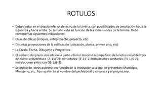 ROTULOS
• Deben estar en el ángulo inferior derecho de la lámina, con posibilidades de ampliación hacia la
izquierda y hacia arriba. Su tamaño está en función de las dimensiones de la lámina. Debe
contener las siguientes indicaciones:
• Clase de dibujo (croquis, anteproyecto, proyecto, etc)
• Distintas proyecciones de la edificación (ubicación, planta, primer piso, etc)
• La Escala, Fecha, Dibujante y Proyectista
• El número del plano ubicado en la parte inferior derecha acompañado de la letra inicial del tipo
de plano: arquitectura (A-1;A-2); estructuras: (E-1;E-2) instalaciones sanitarias: (IS-1;IS-2);
instalaciones eléctricas (IE-1;IE-2).
• Se indicarán otros aspectos en función de la institución a la cual se presentan: Municipio,
Ministerio, etc. Acompañarán el nombre del profesional o empresa y el propietario.
 
