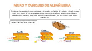 Consiste en la medición de muros y tabiques ejecutados con ladrillo de cualquier calidad . Unidas
entre si por juntas de mortero o ejecutadas con material semejante, se denomina tabiques a
paredes de poco espesor, sirve para la división de ambientes, y que no resisten cargas alguna.
UNIDAD: m2
TIPOS DE POSICION DE LADRILLOS
 