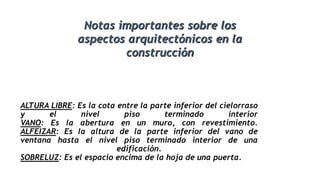 ALTURA LIBRE: Es la cota entre la parte inferior del cielorraso
y el nivel piso terminado interior
VANO: Es la abertura en un muro, con revestimiento.
ALFEIZAR: Es la altura de la parte inferior del vano de
ventana hasta el nivel piso terminado interior de una
edificación.
SOBRELUZ: Es el espacio encima de la hoja de una puerta.
Notas importantes sobre los
aspectos arquitectónicos en la
construcción
 