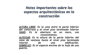 ALTURA LIBRE: Es la cota entre la parte inferior
del cielorraso y el nivel piso terminado interior
VANO: Es la abertura en un muro, con
revestimiento.
ALFEIZAR: Es la altura de la parte inferior del
vano de ventana hasta el nivel piso terminado
interior de una edificación.
SOBRELUZ: Es el espacio encima de la hoja de una
puerta.
Notas importantes sobre los
aspectos arquitectónicos en la
construcción
 