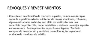 REVOQUES Y REVESTIMIENTOS
• Consiste en la aplicación de morteros o pastas, en una o más capas
sobre la superficie exterior o interior de muros y tabiques, columnas,
vigas o estructuras en bruto, con el fin de vestir y formar una
superficie de protección, impermeabilizar u obtener un mejor aspecto
en los mismos. Puede presentar capas lisas o ásperas. También
comprende la ejecución y vestidura de molduras, incluyendo el
acabado de molduras de ladrillo
 