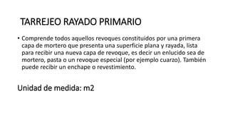 Unidad de medida: m2
• Comprende todos aquellos revoques constituidos por una primera
capa de mortero que presenta una superficie plana y rayada, lista
para recibir una nueva capa de revoque, es decir un enlucido sea de
mortero, pasta o un revoque especial (por ejemplo cuarzo). También
puede recibir un enchape o revestimiento.
TARREJEO RAYADO PRIMARIO
 