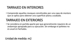 Unidad de medida: m2
• Comprende aquellos revoques constituidos por una capa de mortero
que se aplica para obtener una superficie plana y acabada.
TARRAJEO EN INTERIORES
TARRAJEO EN EXTERIORES
• Se considera en partida aparte por que generalmente requiere de un
andamiaje apropiado para su ejecución. Sin embargo el pañeteo no
es usual en fachadas.
 