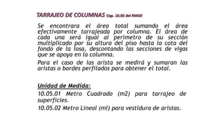 Se encontrara el área total sumando el área
efectivamente tarrajeada por columna. El área de
cada una será igual al perímetro de su sección
multiplicado por su altura del piso hasta la cota del
fondo de la losa, descontando las secciones de vigas
que se apoya en la columna.
Para el caso de las arista se medirá y sumaran las
aristas o bordes perfilados para obtener el total.
TARRAJEO DE COLUMNAS Cap. 10.05 del RMOE
Unidad de Medida:
10.05.01 Metro Cuadrado (m2) para tarrajeo de
superficies.
10.05.02 Metro Lineal (ml) para vestidura de aristas.
 