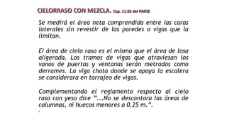 Se medirá el área neta comprendida entre las caras
laterales sin revestir de las paredes o vigas que la
limitan.
El área de cielo raso es el mismo que el área de losa
aligerada. Los tramos de vigas que atraviesan los
vanos de puertas y ventanas serán metrados como
derrames. La viga chata donde se apoya la escalera
se considerara en tarrajeo de vigas.
Complementando el reglamento respecto al cielo
raso con yeso dice ”...No se descontara las áreas de
columnas, ni huecos menores a 0.25 m.”.
E
CIELORRASO CON MEZCLA. Cap. 11.03 del RMOE
 